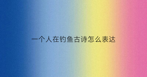 一个人在钓鱼古诗怎么表达(一个人在钓鱼古诗怎么表达的)