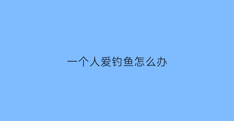 一个人爱钓鱼怎么办(一个爱钓鱼的男人是什么性格)