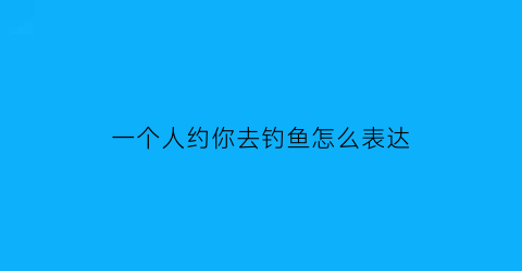 一个人约你去钓鱼怎么表达(男人约女人去陪他钓鱼)
