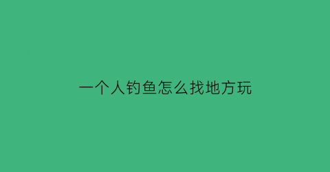 “一个人钓鱼怎么找地方玩(一个人钓鱼怎么找地方玩耍)