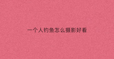 一个人钓鱼怎么摄影好看(一个人钓鱼怎么摄影好看一点)