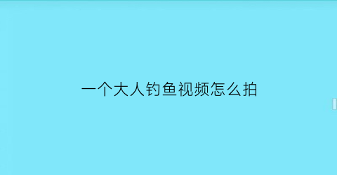 一个大人钓鱼视频怎么拍(大人钓鱼的视频)