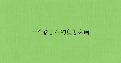 一个孩子在钓鱼怎么画(小孩钓鱼儿童画)