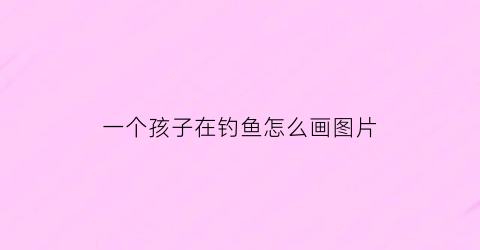 一个孩子在钓鱼怎么画图片(一个小孩在钓鱼是什么诗)