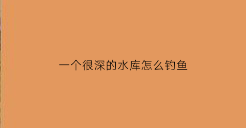 一个很深的水库怎么钓鱼(很深的水库可以钓底吗)