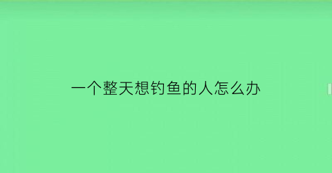 “一个整天想钓鱼的人怎么办(一个整天想钓鱼的人怎么办呢)