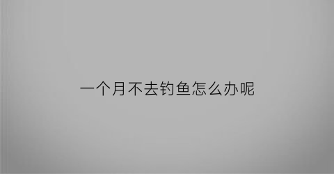 “一个月不去钓鱼怎么办呢(一个月不在家怎么养鱼)