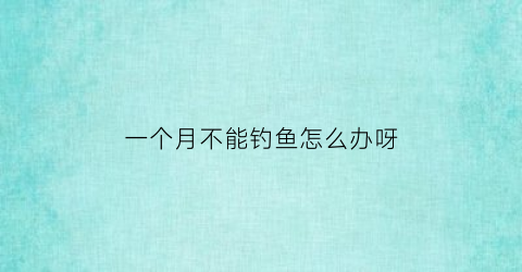 一个月不能钓鱼怎么办呀(出门一个月不喂鱼)