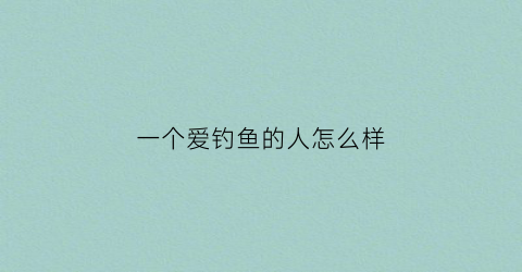 一个爱钓鱼的人怎么样(爱钓鱼的人是什么样的人)