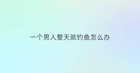一个男人整天就钓鱼怎么办(男人经常钓鱼有什么影响吗)