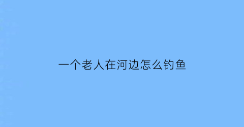一个老人在河边怎么钓鱼(老人在河边钓鱼一个孩子)
