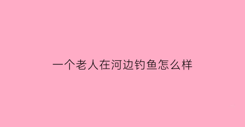 一个老人在河边钓鱼怎么样(一个老人在河边钓鱼一个小孩走过去看他钓鱼)