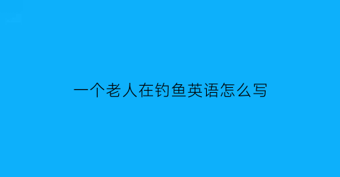 一个老人在钓鱼英语怎么写(一位老人在船上钓鱼的英文)