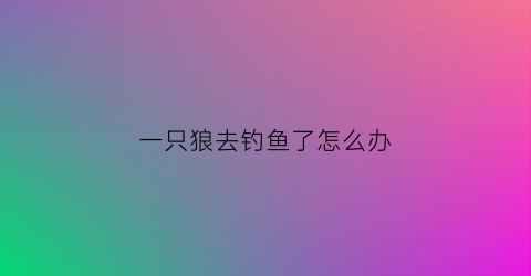 一只狼去钓鱼了怎么办(一只狼掉进了陷阱歌词是什么意思)