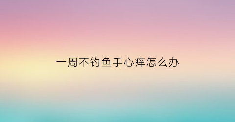 一周不钓鱼手心痒怎么办(一周不钓鱼手心痒怎么办呀)