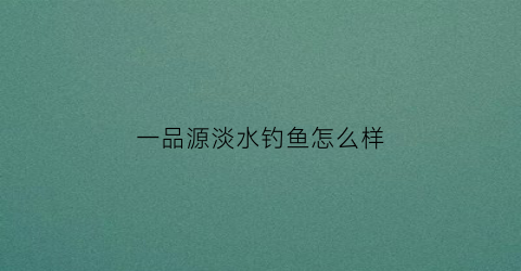 一品源淡水钓鱼怎么样(一品源优钓鱼小药效果怎么样)