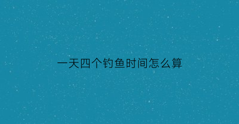 一天四个钓鱼时间怎么算(钓鱼一天能钓多少)