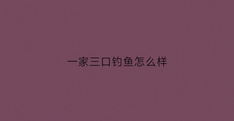 一家三口钓鱼怎么样(一家三口钓鱼的幸福的说说)