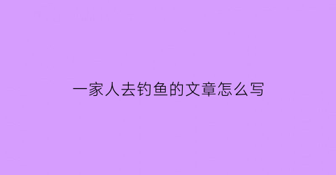 “一家人去钓鱼的文章怎么写(一家人钓鱼画简单画)