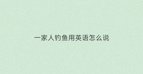 一家人钓鱼用英语怎么说(我和家人去钓鱼了用英语怎么说)