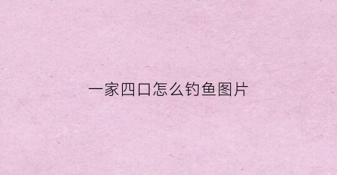 一家四口怎么钓鱼图片(一家四口打一个字是什么字)