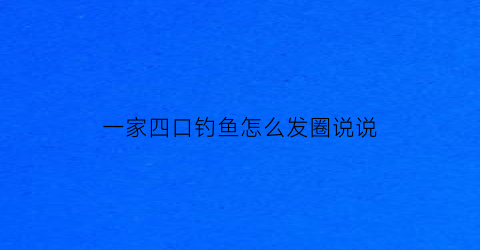 一家四口钓鱼怎么发圈说说(一家四口钓鱼怎么发圈说说图片)