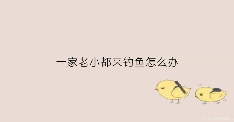 一家老小都来钓鱼怎么办(一家老小打个动物打个生肖)