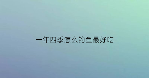 一年四季怎么钓鱼最好吃(一年四季分别钓什么鱼)