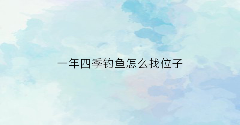 一年四季钓鱼怎么找位子(一年4季怎么钓鱼好)