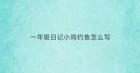 一年级日记小鸡钓鱼怎么写(一年级日记钓鱼20)