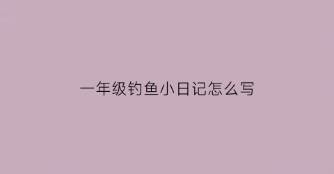 一年级钓鱼小日记怎么写(一年级钓鱼小短文)