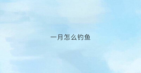 一月怎么钓鱼(一月份怎么钓鲫鱼)