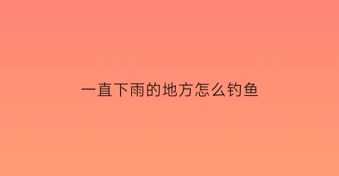 “一直下雨的地方怎么钓鱼(持续下雨好钓鱼吗)