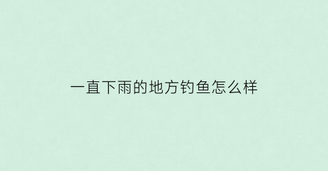 一直下雨的地方钓鱼怎么样(一直下雨的地方钓鱼怎么样好钓吗)