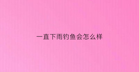 一直下雨钓鱼会怎么样(一直下小雨好钓鱼吗)