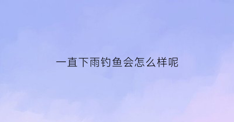 一直下雨钓鱼会怎么样呢(连续下雨天钓鱼钓深还是浅)
