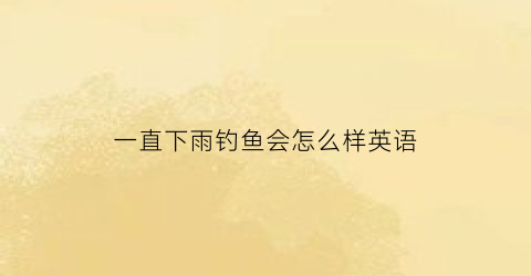 一直下雨钓鱼会怎么样英语(一直下雨能钓到鱼吗)