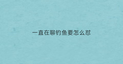 一直在聊钓鱼要怎么怼(天天钓鱼怎么回复)