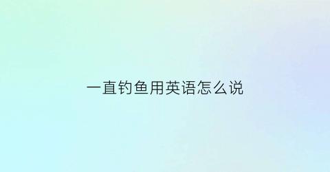 一直钓鱼用英语怎么说(一直钓鱼翻译)