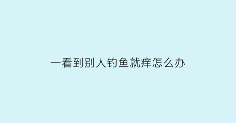 “一看到别人钓鱼就痒怎么办(看别人钓鱼也是一种享受)