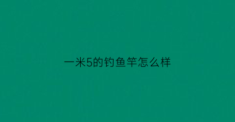 一米5的钓鱼竿怎么样(15米鱼竿配多长线)