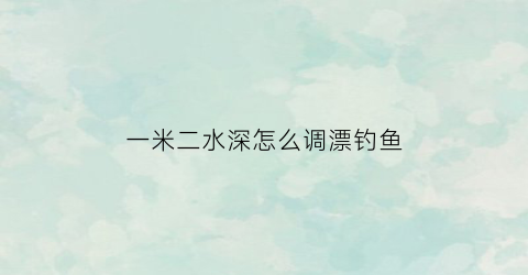 一米二水深怎么调漂钓鱼(一米左右的水深怎样钓大鱼)