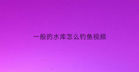 “一般的水库怎么钓鱼视频(一般的水库怎么钓鱼视频教学)