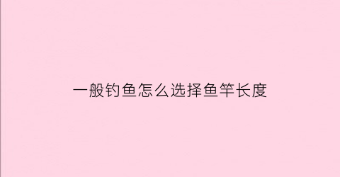 一般钓鱼怎么选择鱼竿长度(如何选择钓鱼竿长度)