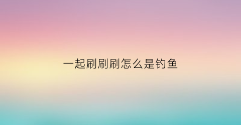 一起刷刷刷怎么是钓鱼(一起刷个本什么意思)
