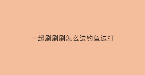 一起刷刷刷怎么边钓鱼边打(一起刷剧)