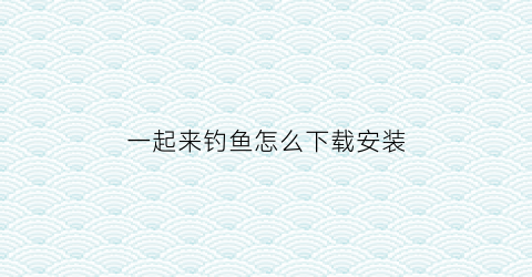 一起来钓鱼怎么下载安装(一起来钓鱼无限金币版)