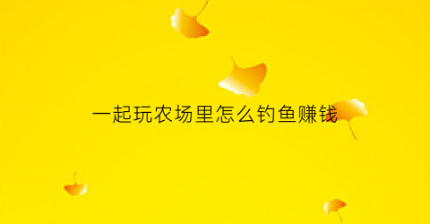 一起玩农场里怎么钓鱼赚钱(一起玩农场养鱼攻略)