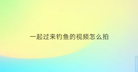 一起过来钓鱼的视频怎么拍(钓鱼视频自拍)