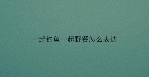 一起钓鱼一起野餐怎么表达(一起钓鱼去)